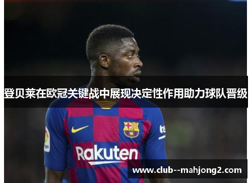 登贝莱在欧冠关键战中展现决定性作用助力球队晋级