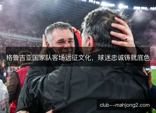 格鲁吉亚国家队客场远征文化，球迷忠诚铸就底色